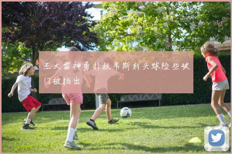 王大雷神勇扑救韦斯利头球险些破门被挡出