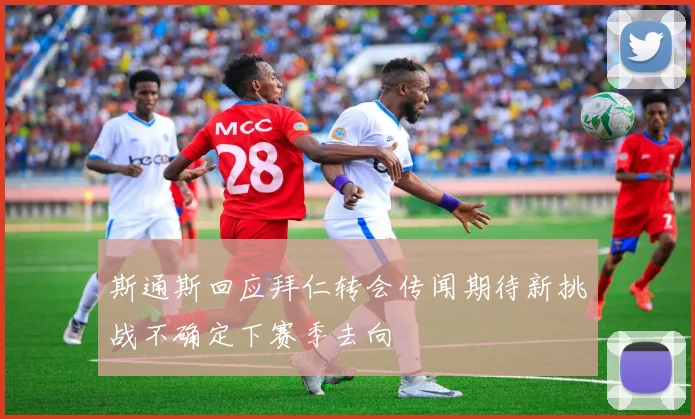 斯通斯回应拜仁转会传闻期待新挑战不确定下赛季去向