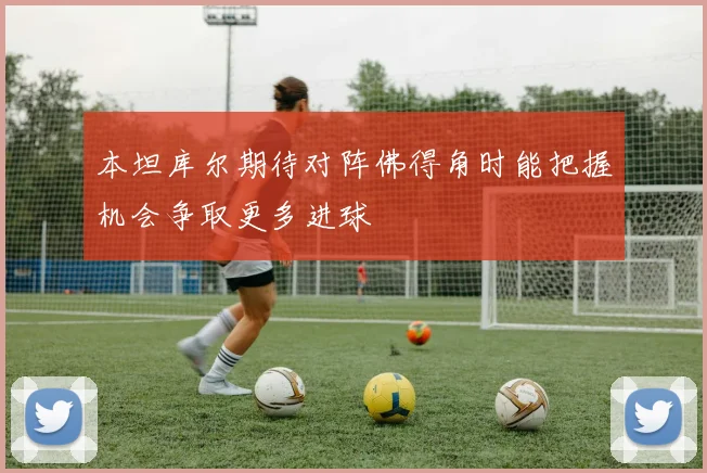 本坦库尔期待对阵佛得角时能把握机会争取更多进球