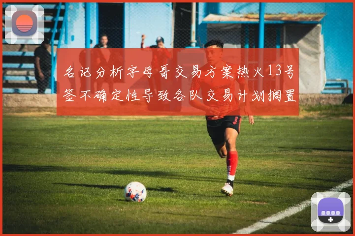 名记分析字母哥交易方案热火13号签不确定性导致各队交易计划搁置