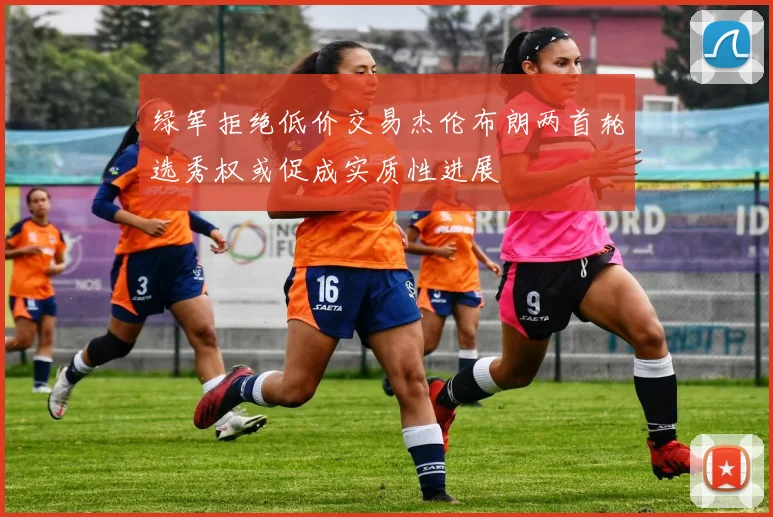 绿军拒绝低价交易杰伦布朗两首轮选秀权或促成实质性进展