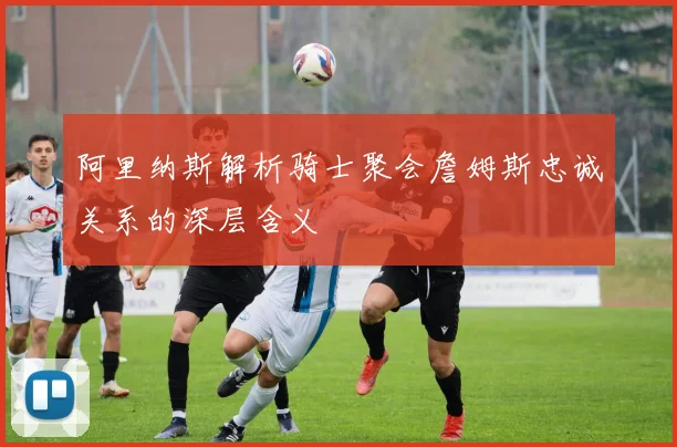 阿里纳斯解析骑士聚会詹姆斯忠诚关系的深层含义