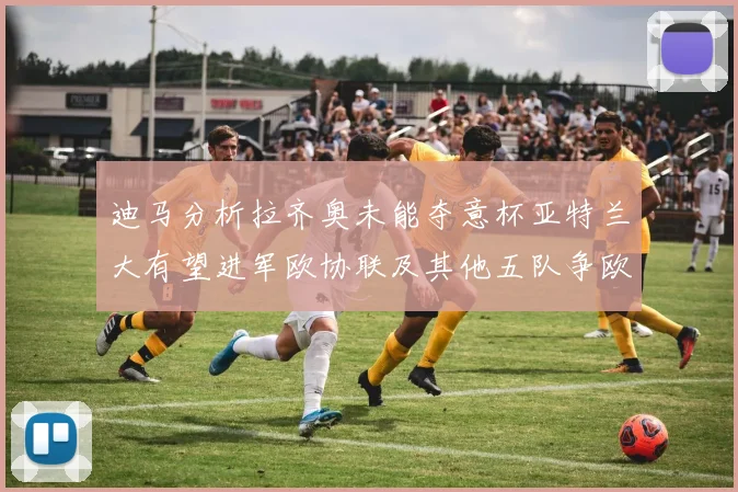 迪马分析拉齐奥未能夺意杯亚特兰大有望进军欧协联及其他五队争欧联资格