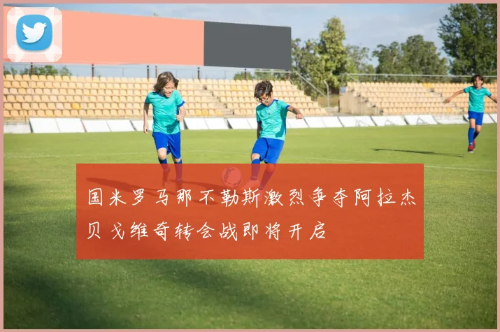 国米罗马那不勒斯激烈争夺阿拉杰贝戈维奇转会战即将开启