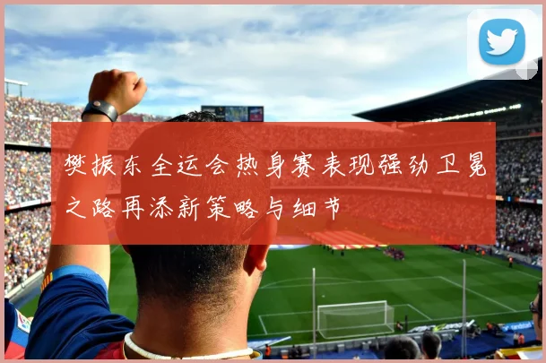 樊振东全运会热身赛表现强劲卫冕之路再添新策略与细节
