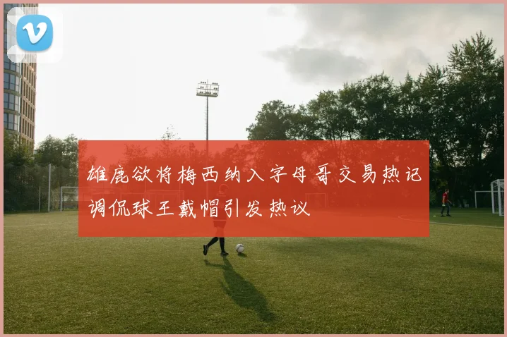 雄鹿欲将梅西纳入字母哥交易热记调侃球王戴帽引发热议