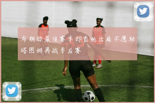 布朗称最佳赛季却首轮出局不愿助塔图姆再战季后赛