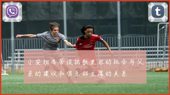 小安切洛蒂谈执教里尔的机会与父亲的建议和俱乐部主席的关系