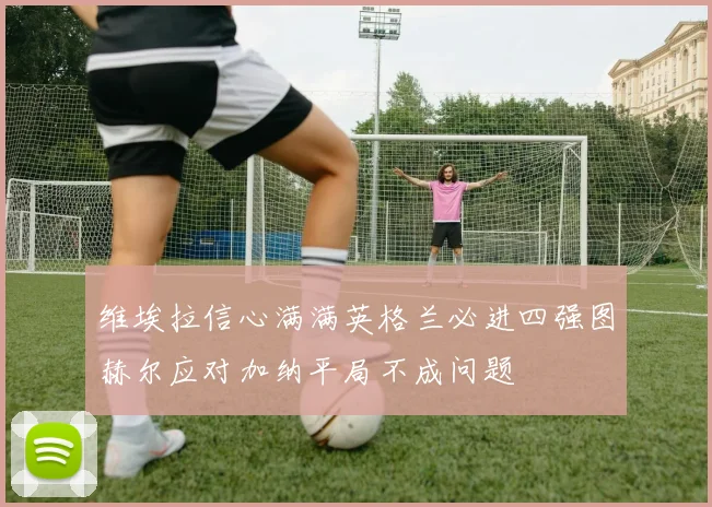 维埃拉信心满满英格兰必进四强图赫尔应对加纳平局不成问题
