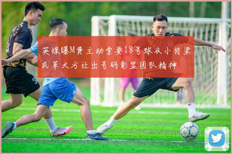 英媒曝M费主动索要18号球衣小将梁民革大方让出号码彰显团队精神