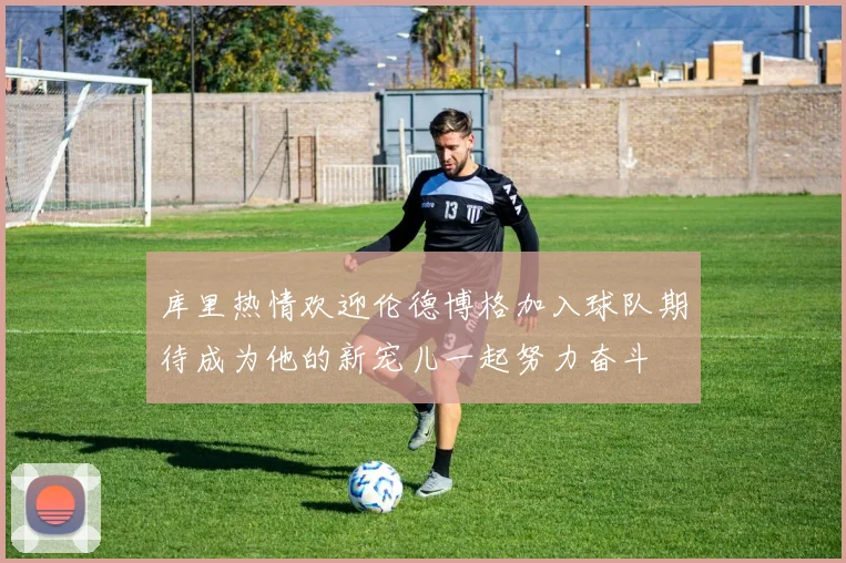 库里热情欢迎伦德博格加入球队期待成为他的新宠儿一起努力奋斗