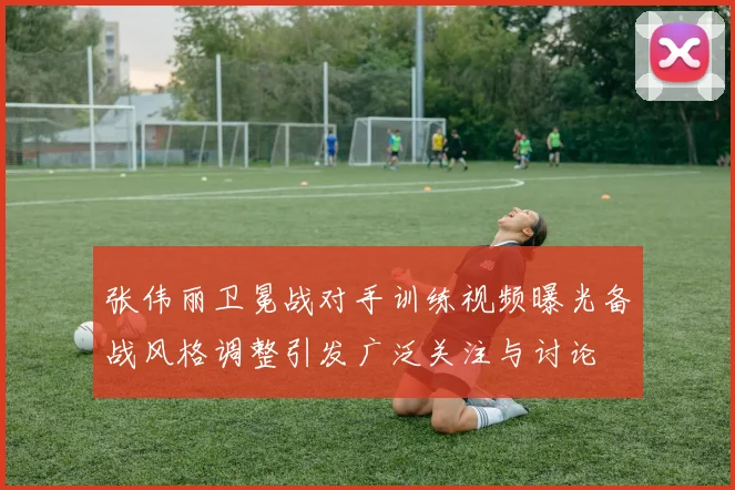 张伟丽卫冕战对手训练视频曝光备战风格调整引发广泛关注与讨论