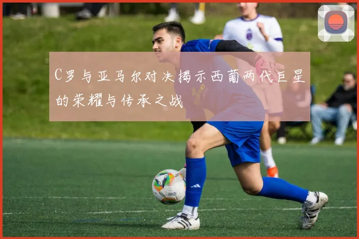 C罗与亚马尔对决揭示西葡两代巨星的荣耀与传承之战