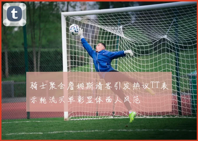 骑士聚会詹姆斯请客引发热议TT表示轮流买单彰显体面人风范