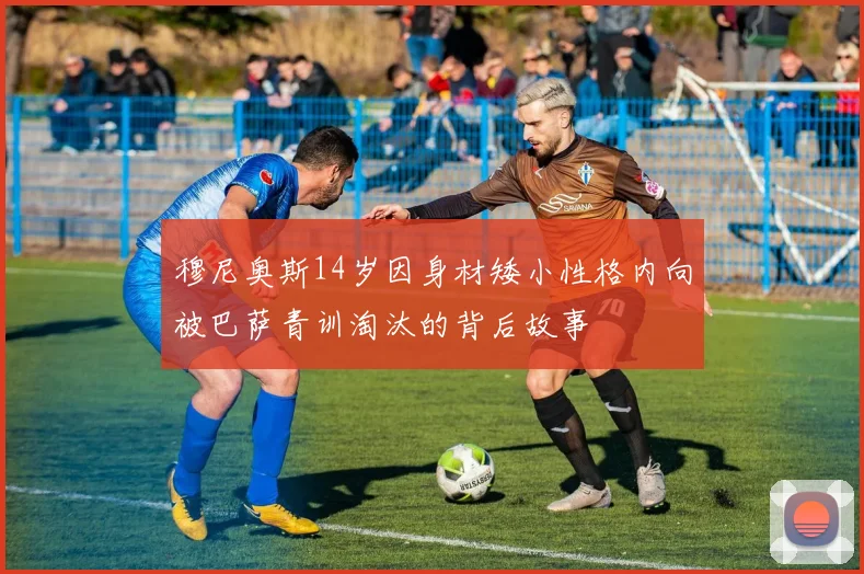 穆尼奥斯14岁因身材矮小性格内向被巴萨青训淘汰的背后故事