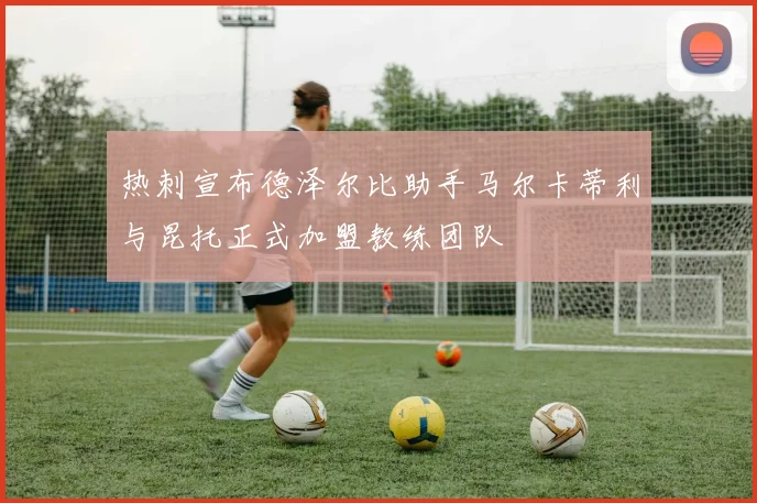 热刺宣布德泽尔比助手马尔卡蒂利与昆托正式加盟教练团队