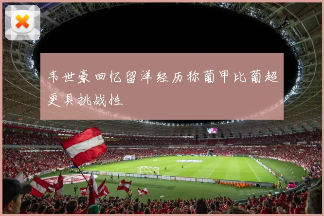 韦世豪回忆留洋经历称葡甲比葡超更具挑战性