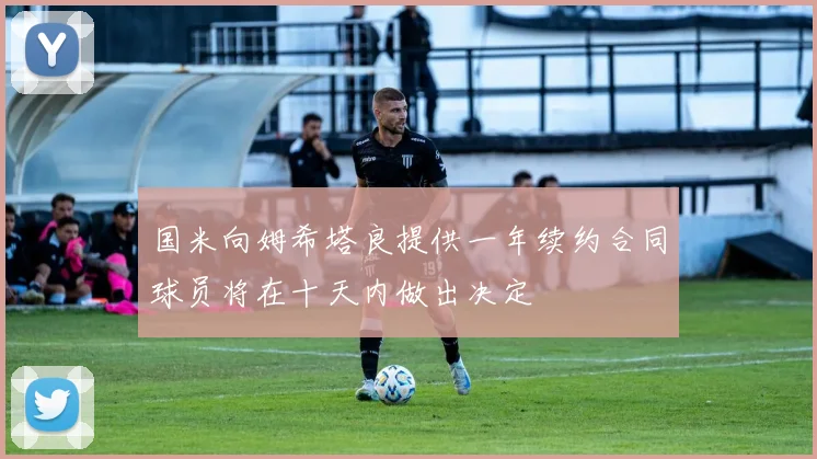 国米向姆希塔良提供一年续约合同球员将在十天内做出决定