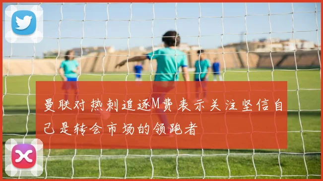 曼联对热刺追逐M费表示关注坚信自己是转会市场的领跑者