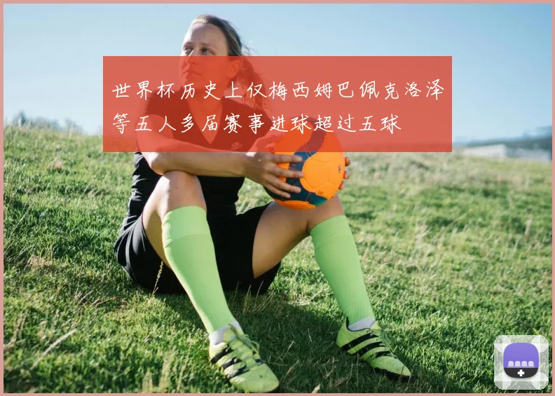 世界杯历史上仅梅西姆巴佩克洛泽等五人多届赛事进球超过五球