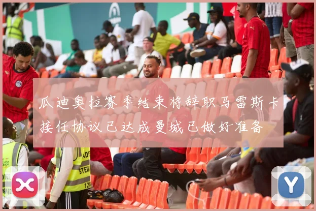 瓜迪奥拉赛季结束将辞职马雷斯卡接任协议已达成曼城已做好准备