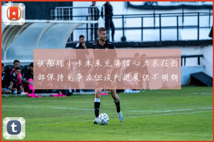 快船对小卡未来充满信心力求在西部保持竞争力但谈判进展仍不明朗